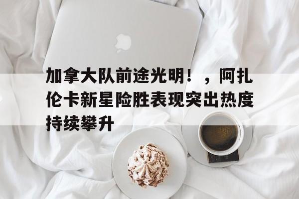 加拿大队前途光明！，阿扎伦卡新星险胜表现突出热度持续攀升(阿扎伦卡比赛视频)
